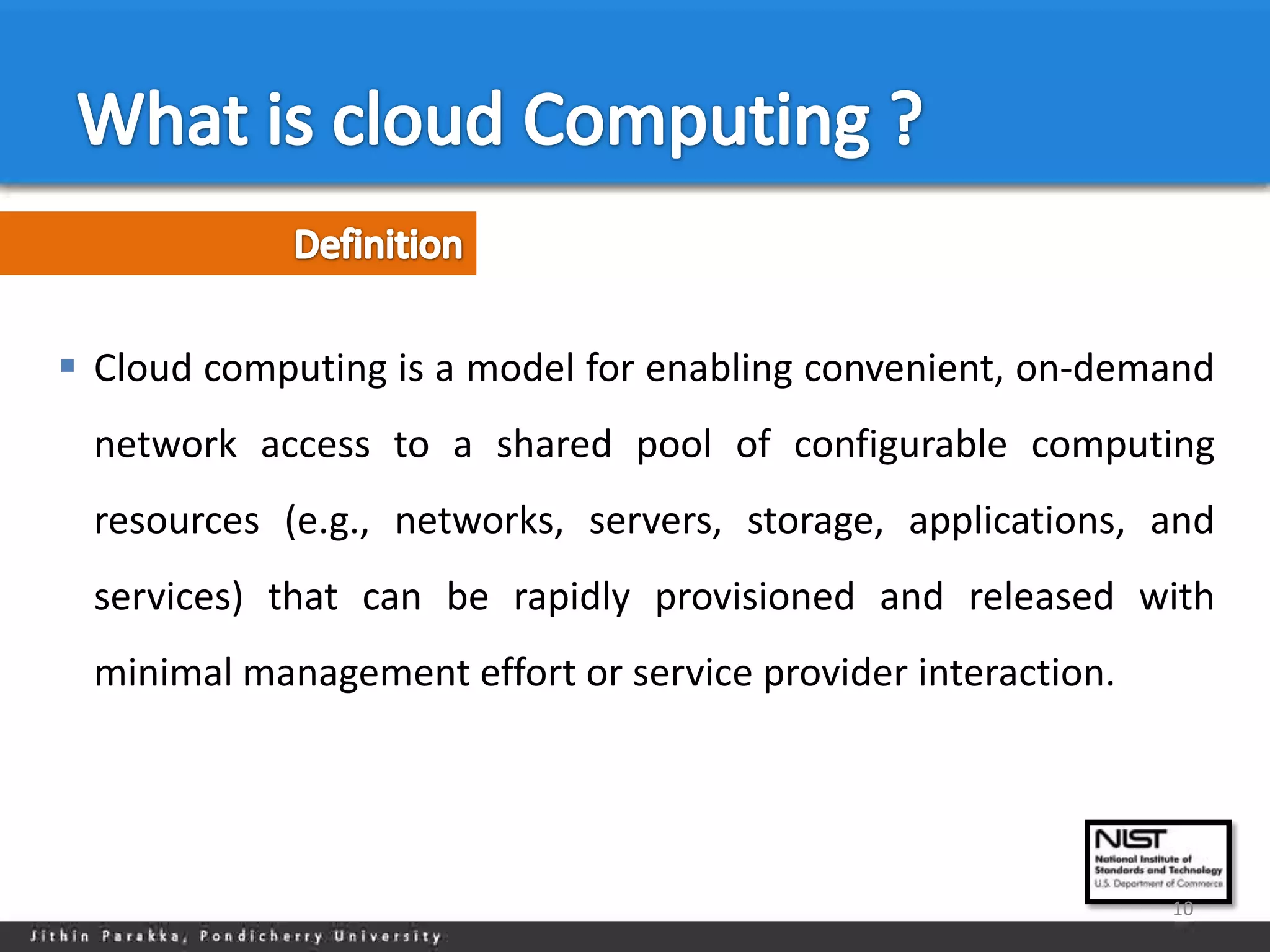  Cloud computing is a model for enabling convenient, on-demand
 network access to a shared pool of configurable computing
 resources (e.g., networks, servers, storage, applications, and
 services) that can be rapidly provisioned and released with
 minimal management effort or service provider interaction.




                                                              10
 
