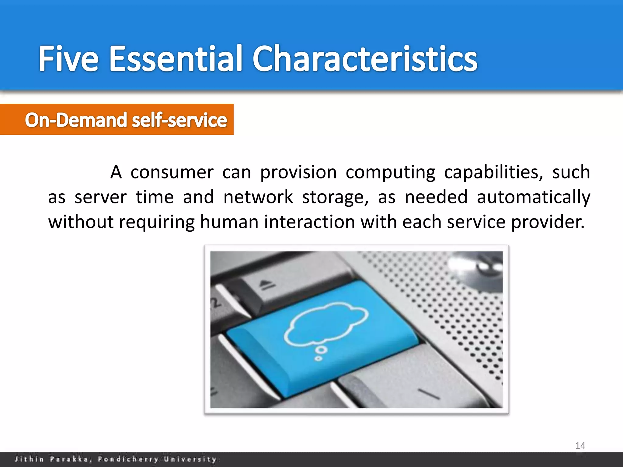 A consumer can provision computing capabilities, such
as server time and network storage, as needed automatically
without requiring human interaction with each service provider.




                                                             14
 