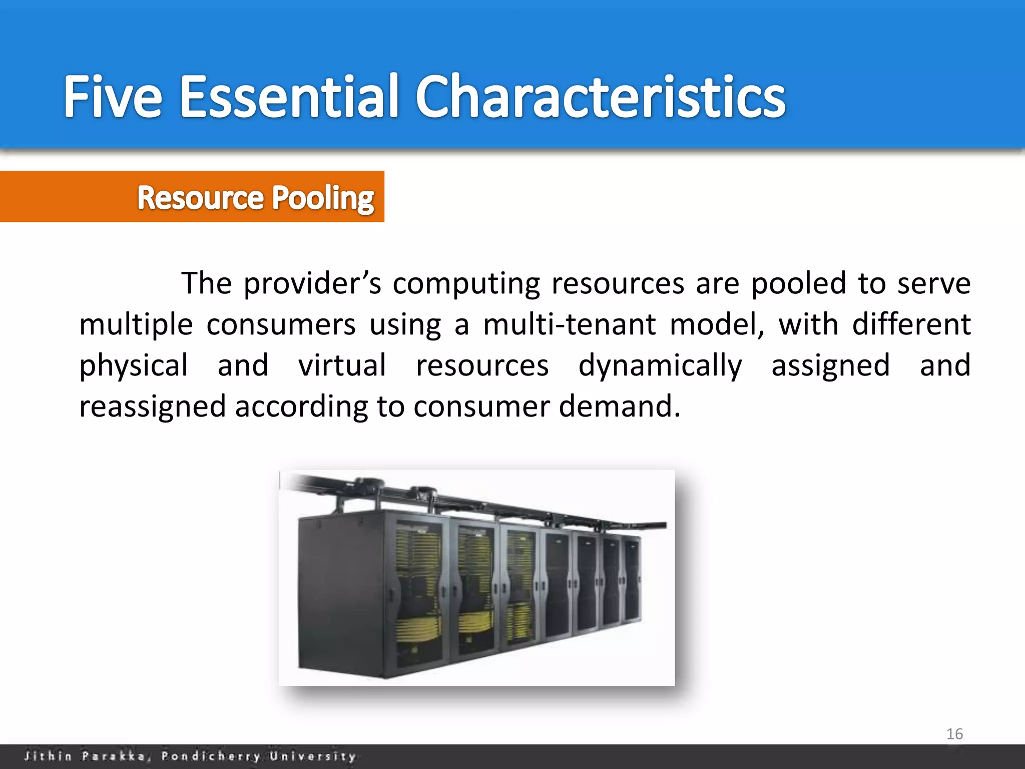 The provider’s computing resources are pooled to serve
multiple consumers using a multi-tenant model, with different
physical and virtual resources dynamically assigned and
reassigned according to consumer demand.




                                                           16
 