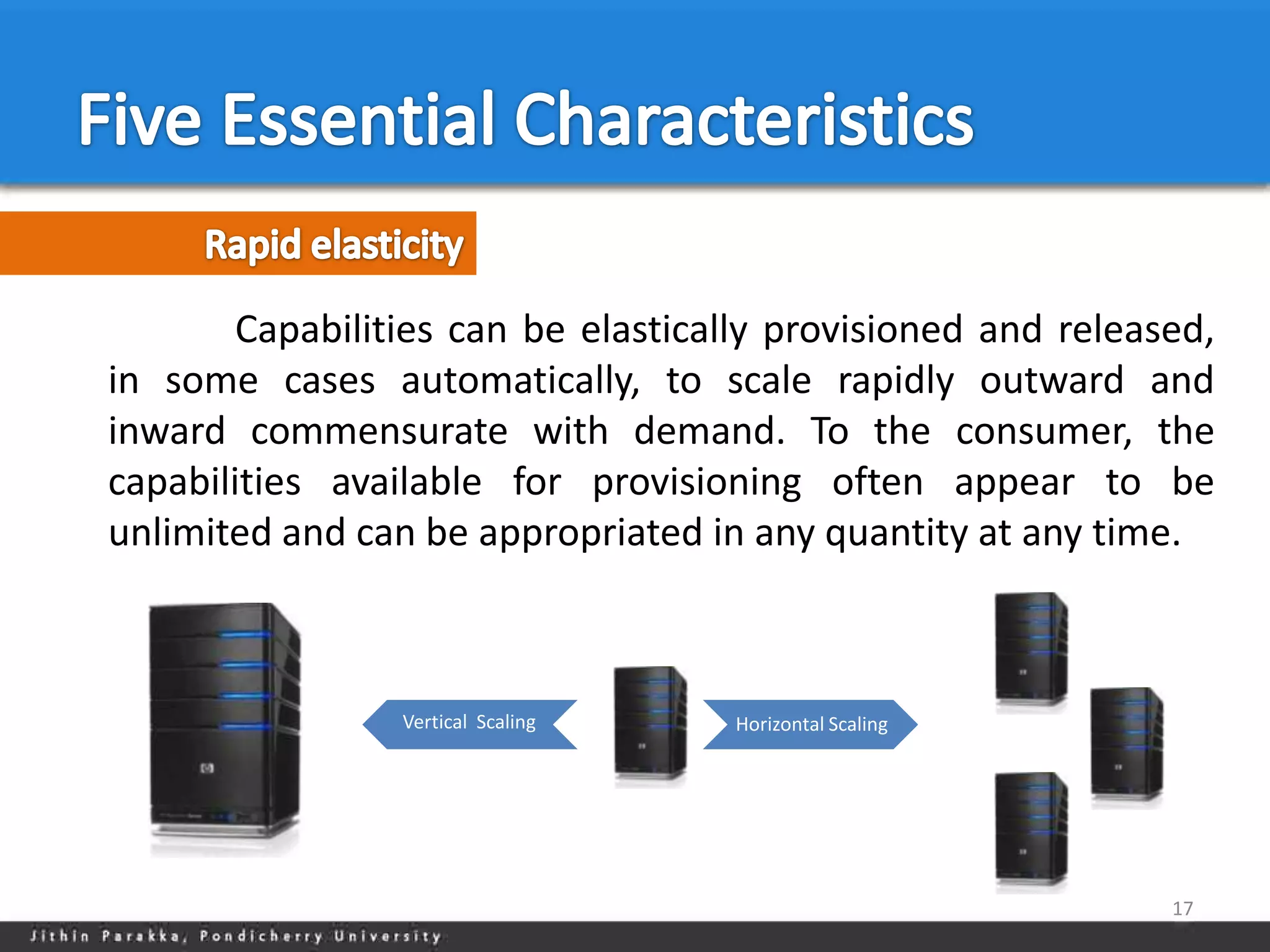 Capabilities can be elastically provisioned and released,
in some cases automatically, to scale rapidly outward and
inward commensurate with demand. To the consumer, the
capabilities available for provisioning often appear to be
unlimited and can be appropriated in any quantity at any time.



                 Vertical Scaling   Horizontal Scaling




                                                              17
 