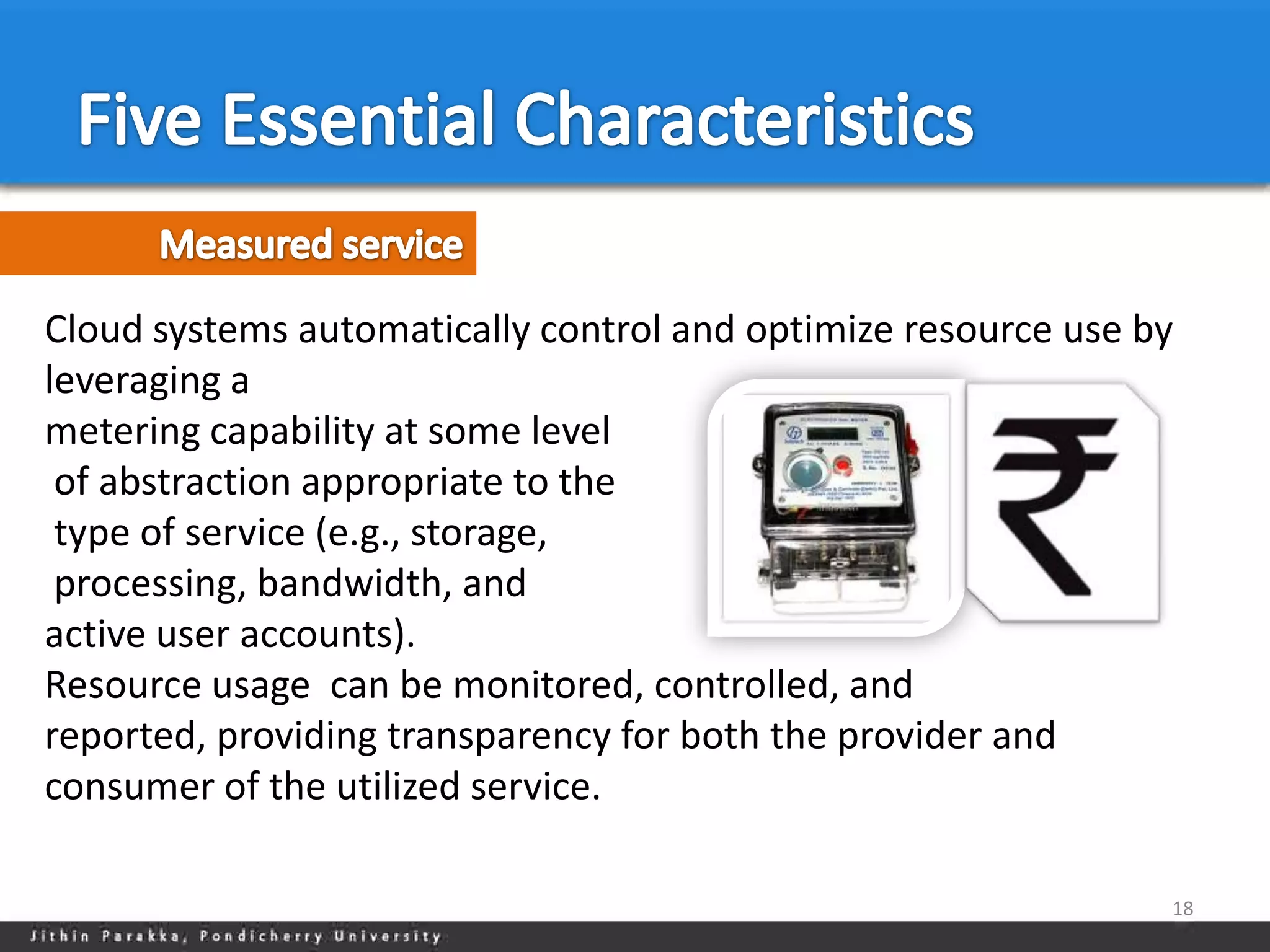 Cloud systems automatically control and optimize resource use by
leveraging a
metering capability at some level
 of abstraction appropriate to the
 type of service (e.g., storage,
 processing, bandwidth, and
active user accounts).
Resource usage can be monitored, controlled, and
reported, providing transparency for both the provider and
consumer of the utilized service.

                                                               18
 