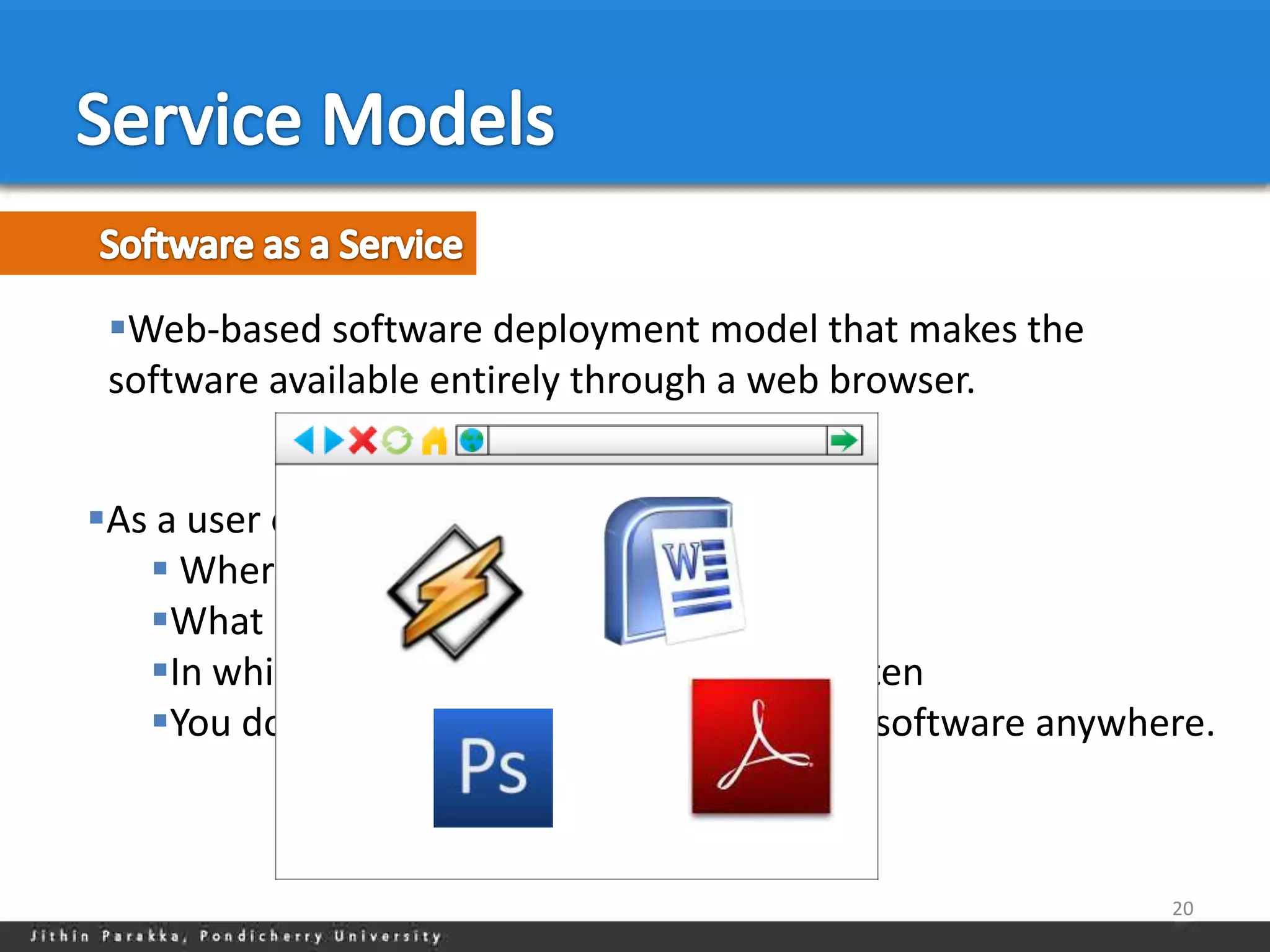 Web-based software deployment model that makes the
 software available entirely through a web browser.


As a user of SaaS software, you don’t care
    Where the software is hosted
   What kind of operating system it uses,
   In which programming language it is written
   You don’t have to install a single piece of software anywhere.



                                                               20
 