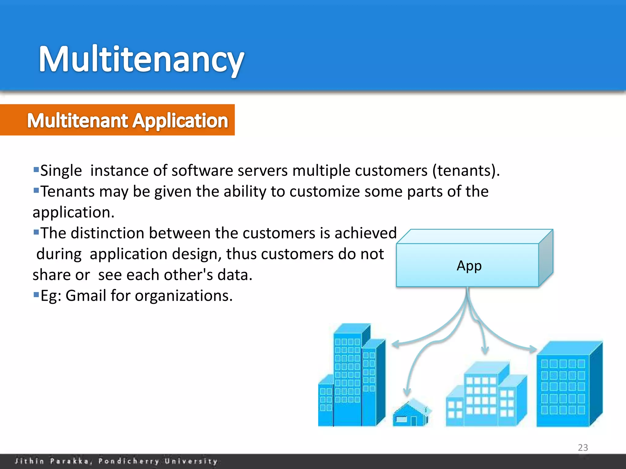 Single instance of software servers multiple customers (tenants).
Tenants may be given the ability to customize some parts of the
application.
The distinction between the customers is achieved
 during application design, thus customers do not
                                                            App
share or see each other's data.
Eg: Gmail for organizations.




                                                                     23
 