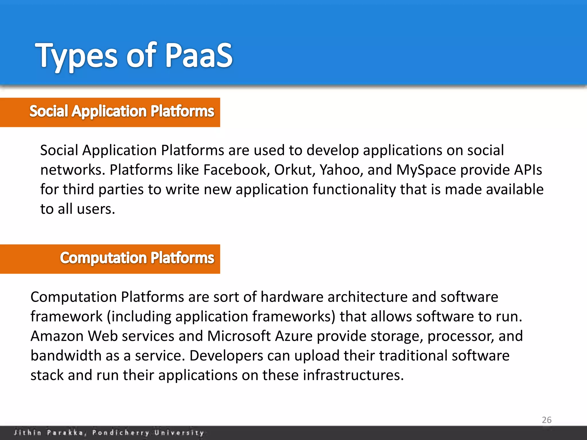 Social Application Platforms are used to develop applications on social
 networks. Platforms like Facebook, Orkut, Yahoo, and MySpace provide APIs
 for third parties to write new application functionality that is made available
 to all users.




Computation Platforms are sort of hardware architecture and software
framework (including application frameworks) that allows software to run.
Amazon Web services and Microsoft Azure provide storage, processor, and
bandwidth as a service. Developers can upload their traditional software
stack and run their applications on these infrastructures.

                                                                               26
 