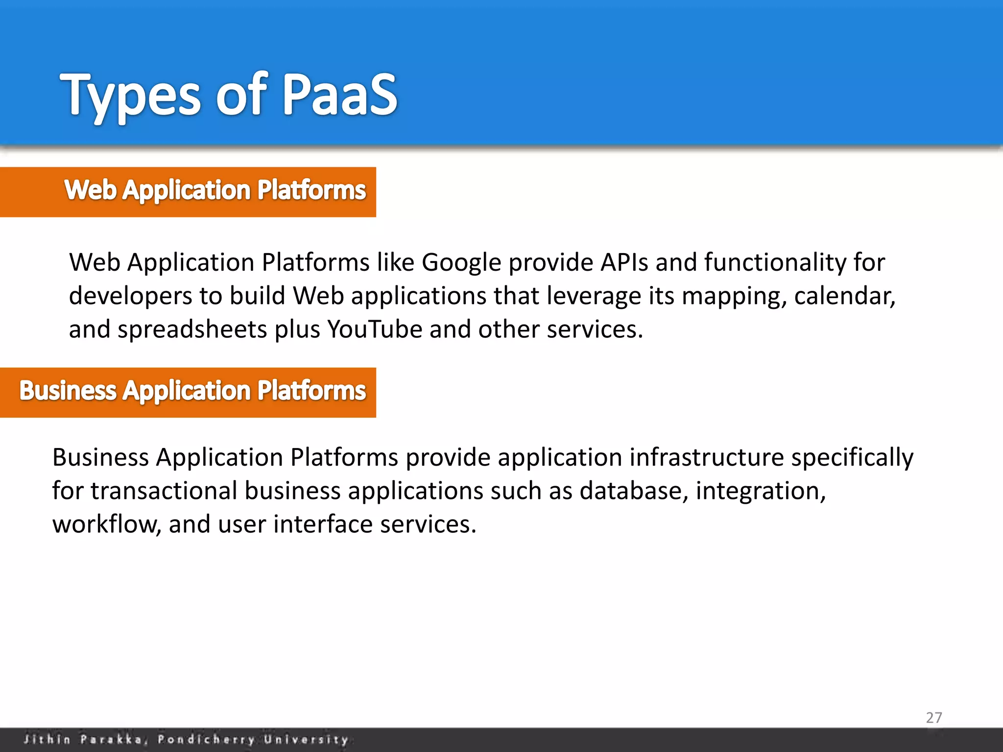 Web Application Platforms like Google provide APIs and functionality for
 developers to build Web applications that leverage its mapping, calendar,
 and spreadsheets plus YouTube and other services.



Business Application Platforms provide application infrastructure specifically
for transactional business applications such as database, integration,
workflow, and user interface services.




                                                                                 27
 
