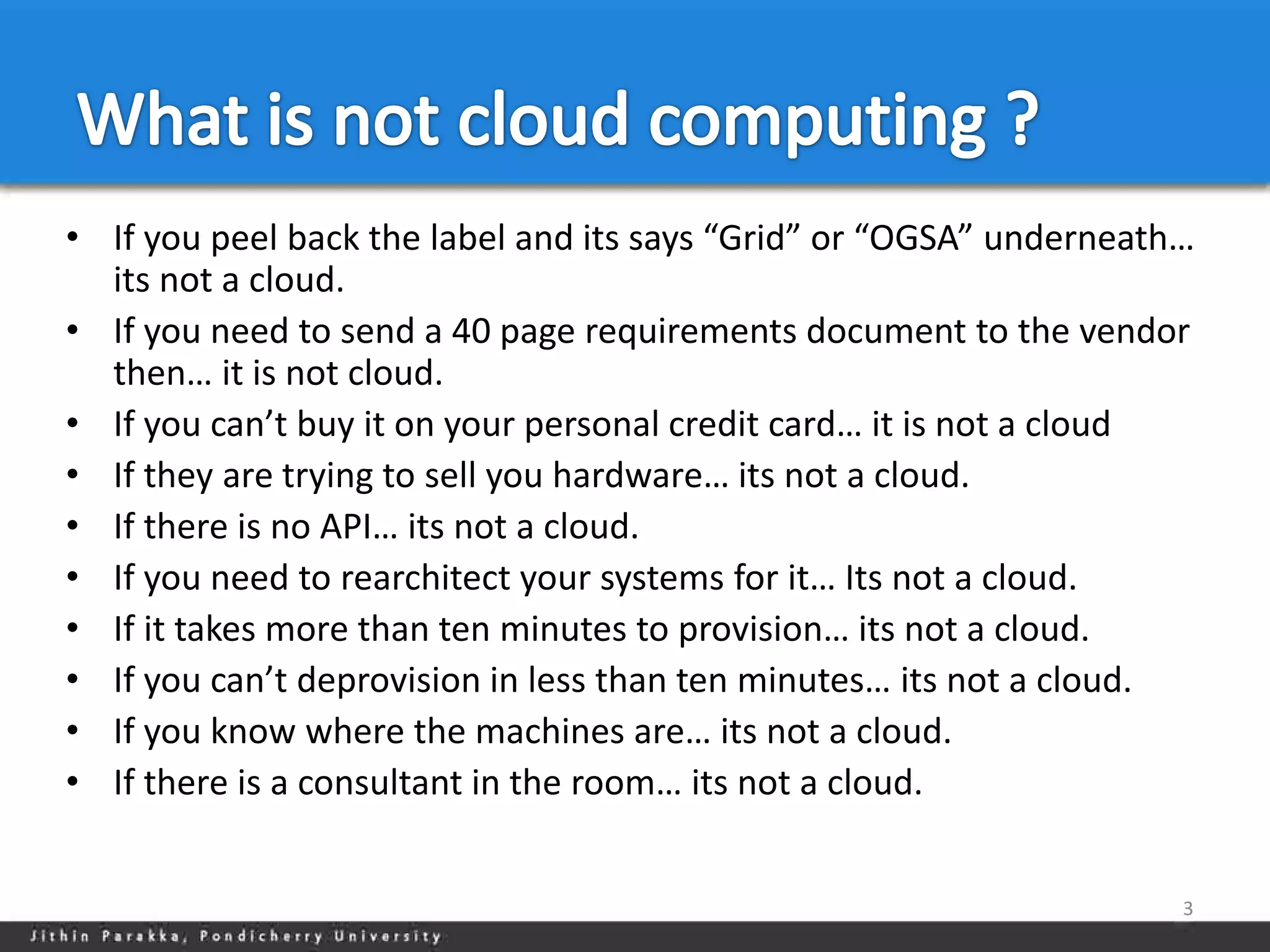 • If you peel back the label and its says “Grid” or “OGSA” underneath…
  its not a cloud.
• If you need to send a 40 page requirements document to the vendor
  then… it is not cloud.
• If you can’t buy it on your personal credit card… it is not a cloud
• If they are trying to sell you hardware… its not a cloud.
• If there is no API… its not a cloud.
• If you need to rearchitect your systems for it… Its not a cloud.
• If it takes more than ten minutes to provision… its not a cloud.
• If you can’t deprovision in less than ten minutes… its not a cloud.
• If you know where the machines are… its not a cloud.
• If there is a consultant in the room… its not a cloud.


                                                                     3
 