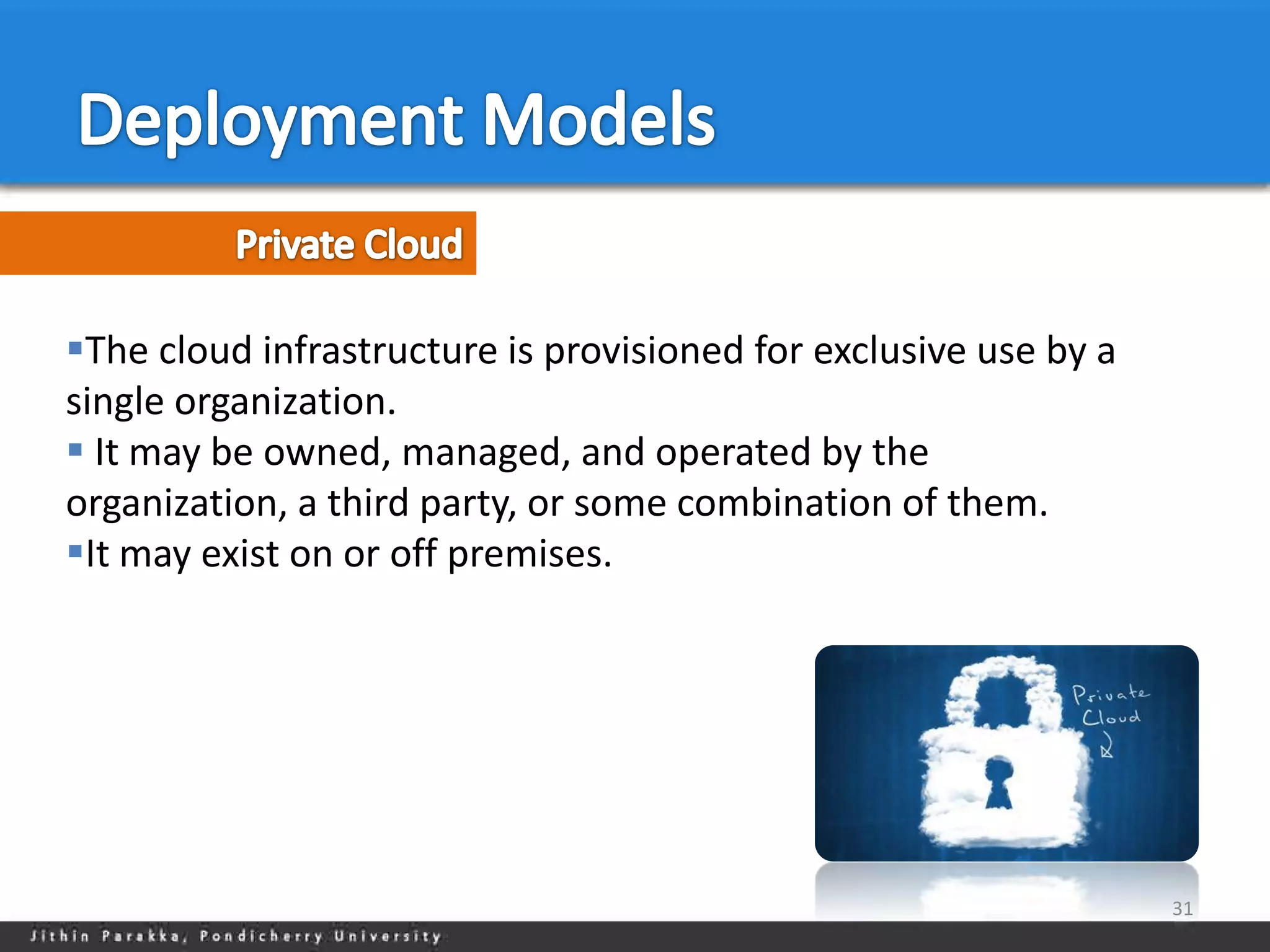 The cloud infrastructure is provisioned for exclusive use by a
single organization.
 It may be owned, managed, and operated by the
organization, a third party, or some combination of them.
It may exist on or off premises.




                                                                  31
 
