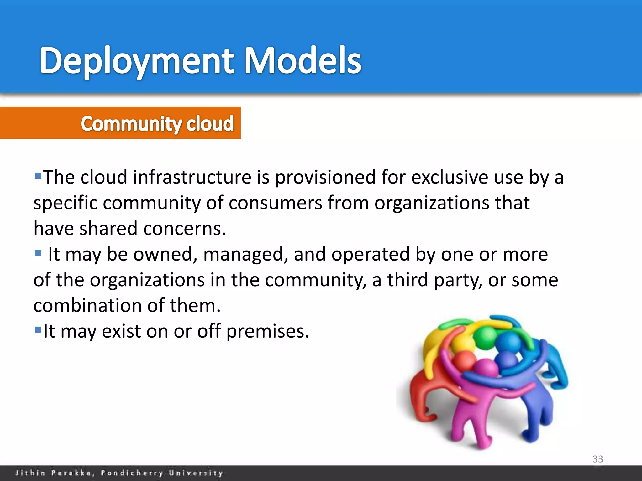 The cloud infrastructure is provisioned for exclusive use by a
specific community of consumers from organizations that
have shared concerns.
 It may be owned, managed, and operated by one or more
of the organizations in the community, a third party, or some
combination of them.
It may exist on or off premises.




                                                                  33
 