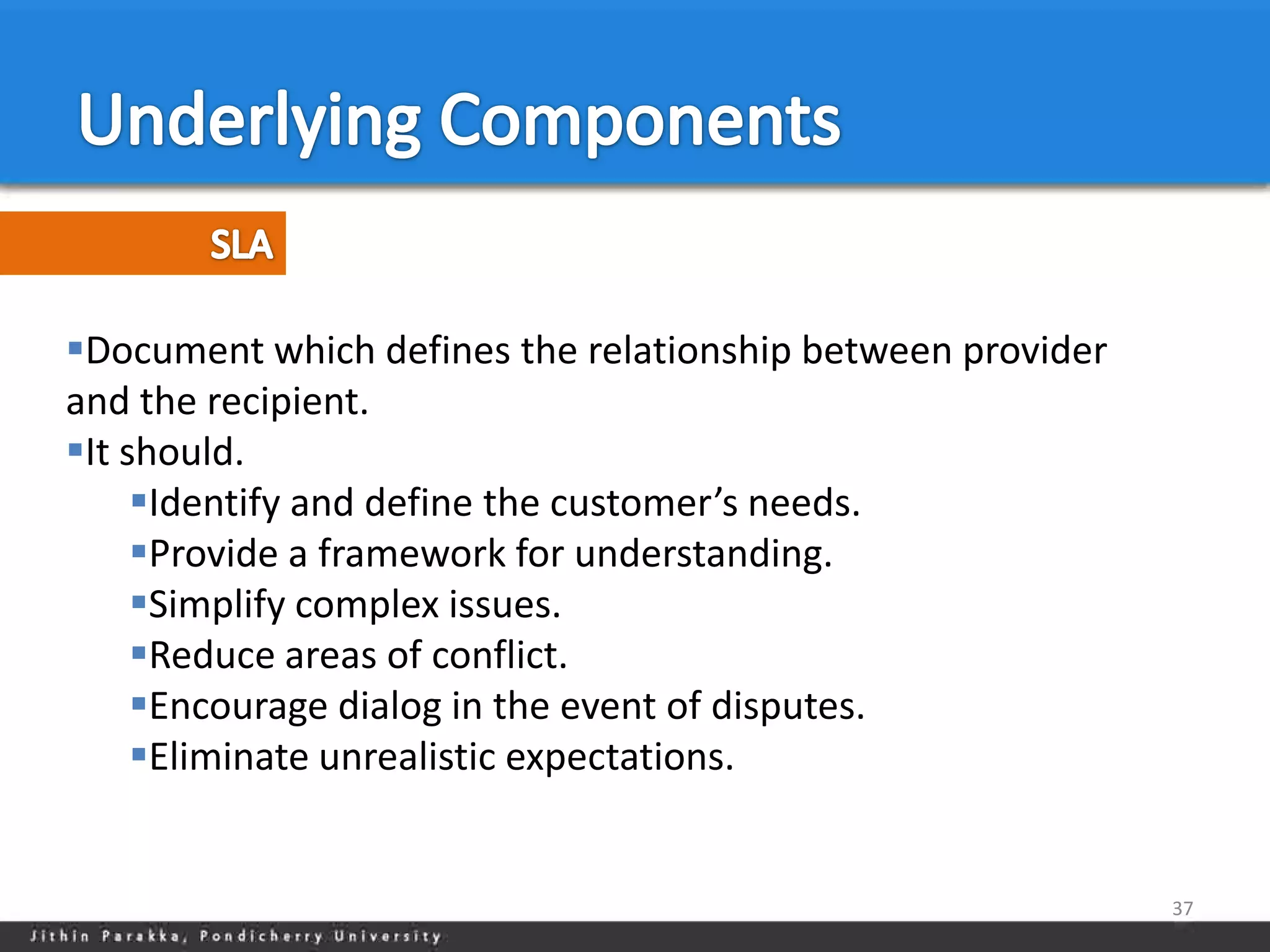 Document which defines the relationship between provider
and the recipient.
It should.
     Identify and define the customer’s needs.
     Provide a framework for understanding.
     Simplify complex issues.
     Reduce areas of conflict.
     Encourage dialog in the event of disputes.
     Eliminate unrealistic expectations.


                                                            37
 