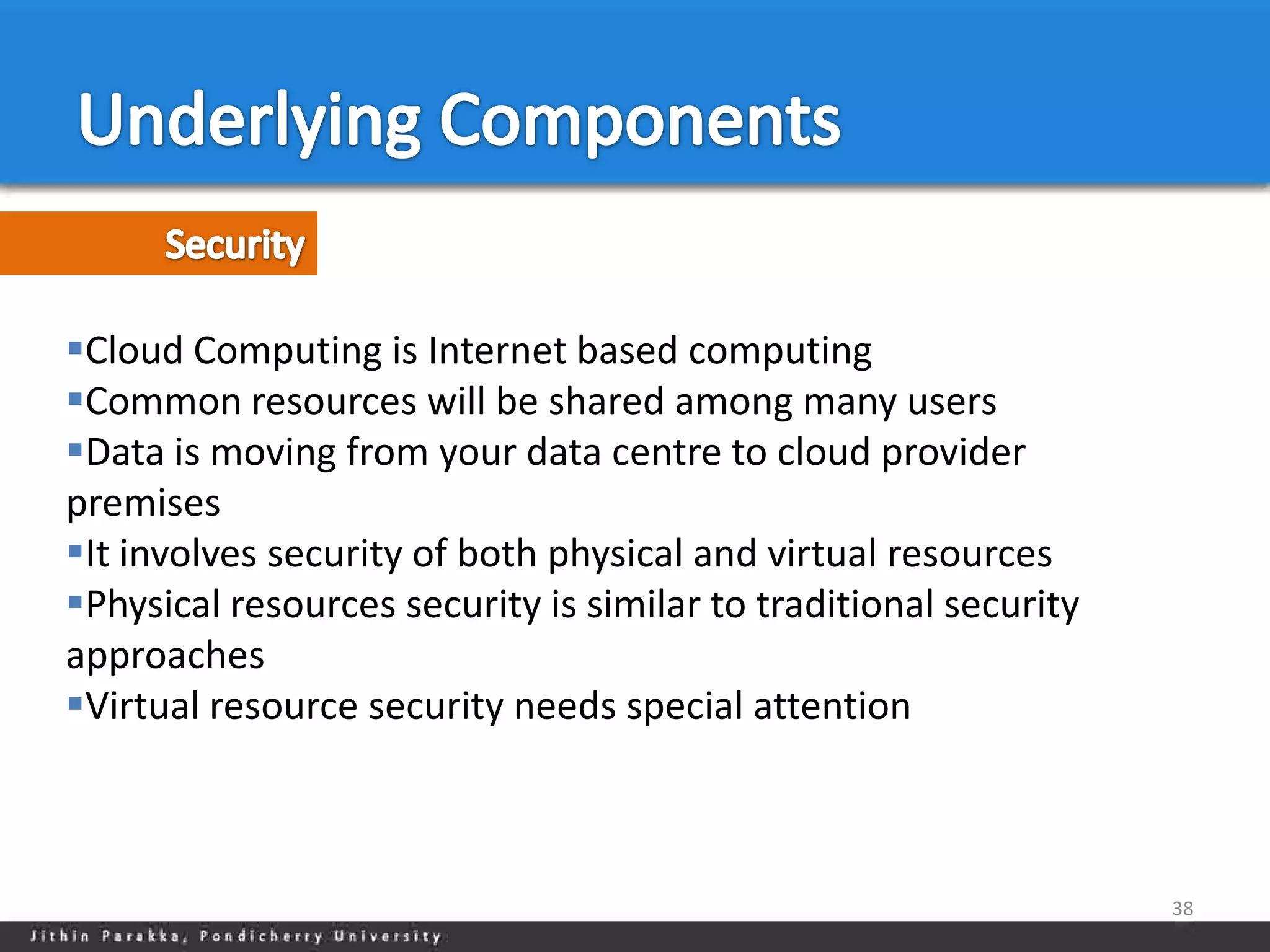 Cloud Computing is Internet based computing
Common resources will be shared among many users
Data is moving from your data centre to cloud provider
premises
It involves security of both physical and virtual resources
Physical resources security is similar to traditional security
approaches
Virtual resource security needs special attention



                                                                  38
 