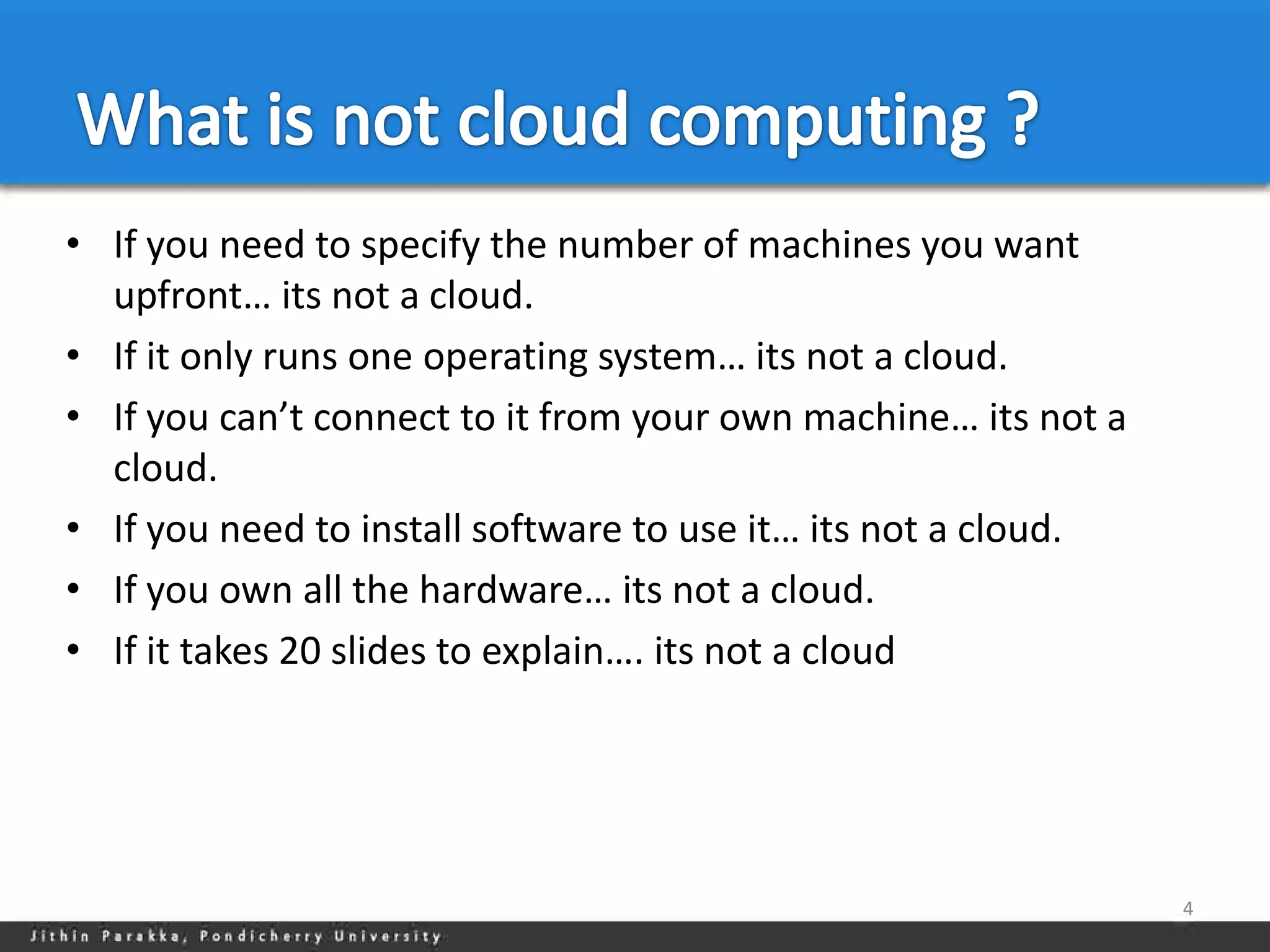 • If you need to specify the number of machines you want
  upfront… its not a cloud.
• If it only runs one operating system… its not a cloud.
• If you can’t connect to it from your own machine… its not a
  cloud.
• If you need to install software to use it… its not a cloud.
• If you own all the hardware… its not a cloud.
• If it takes 20 slides to explain…. its not a cloud




                                                                4
 