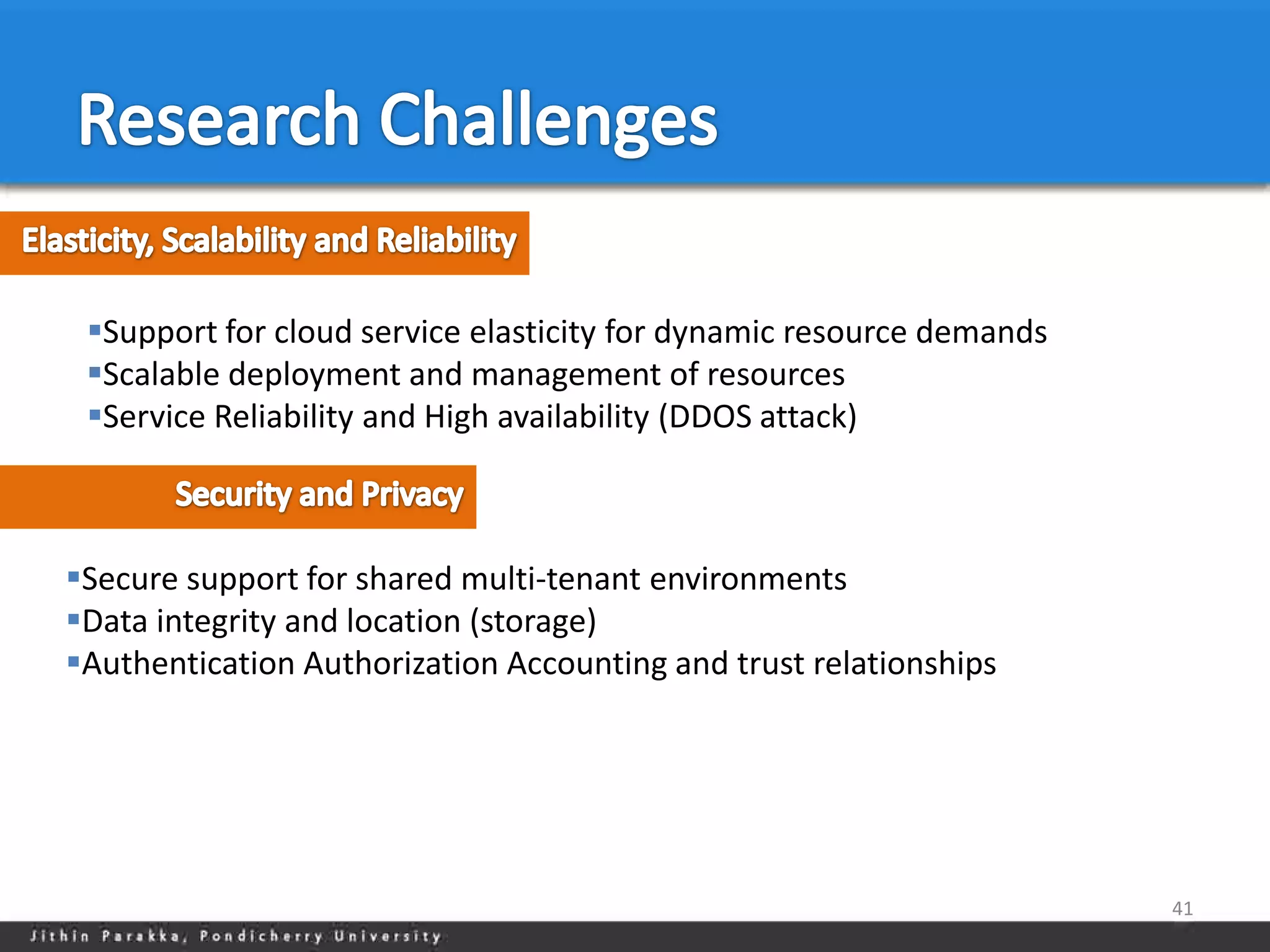 Support for cloud service elasticity for dynamic resource demands
 Scalable deployment and management of resources
 Service Reliability and High availability (DDOS attack)



Secure support for shared multi-tenant environments
Data integrity and location (storage)
Authentication Authorization Accounting and trust relationships




                                                                      41
 