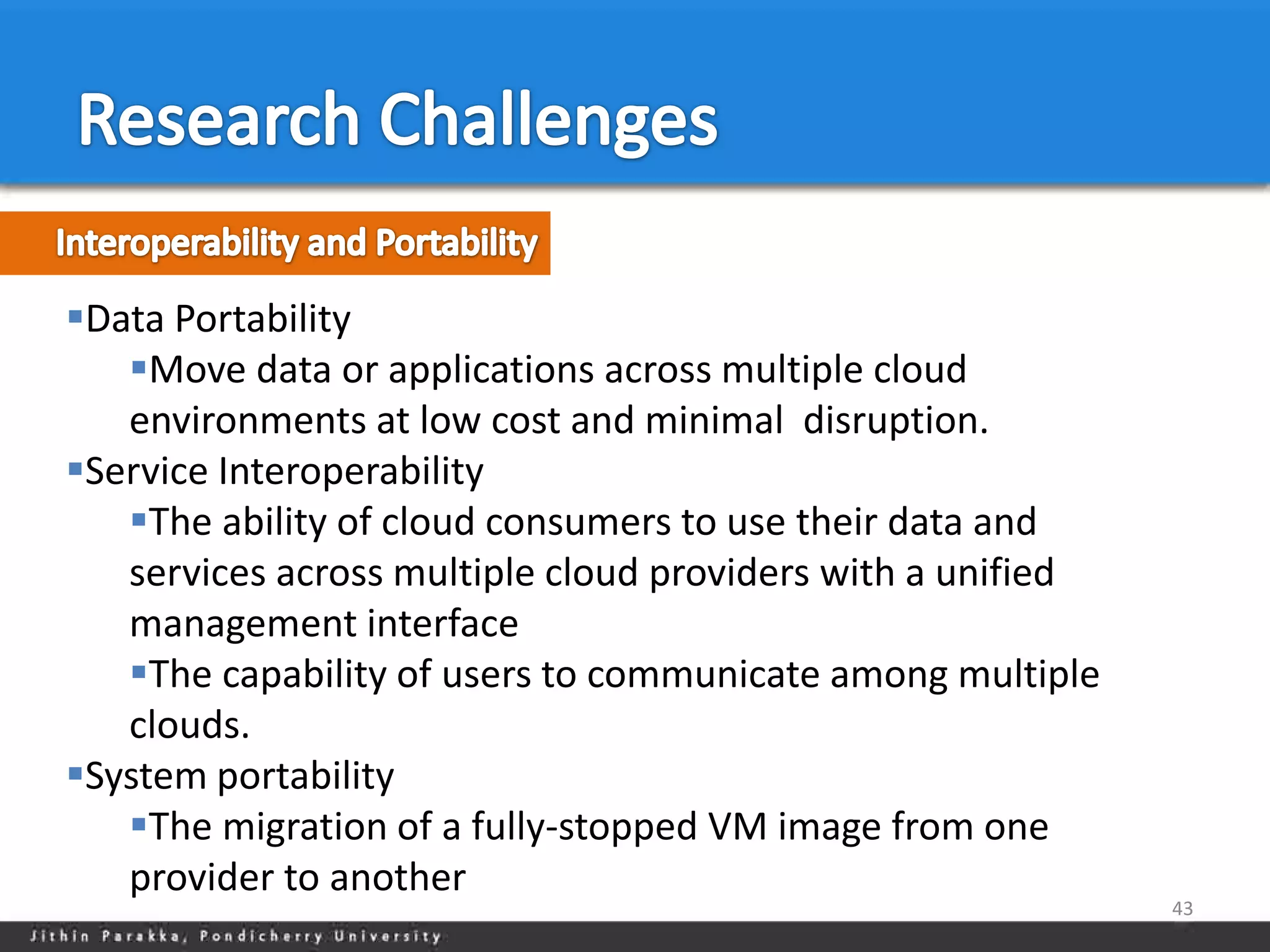 Data Portability
   Move data or applications across multiple cloud
   environments at low cost and minimal disruption.
Service Interoperability
   The ability of cloud consumers to use their data and
   services across multiple cloud providers with a unified
   management interface
   The capability of users to communicate among multiple
   clouds.
System portability
   The migration of a fully-stopped VM image from one
   provider to another
                                                             43
 