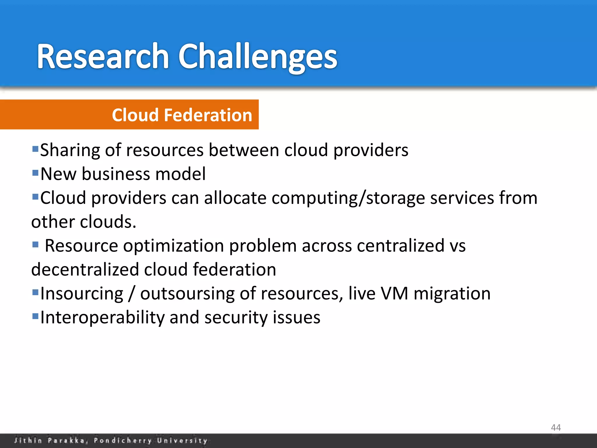 Cloud Federation
Sharing of resources between cloud providers
New business model
Cloud providers can allocate computing/storage services from
other clouds.
 Resource optimization problem across centralized vs
decentralized cloud federation
Insourcing / outsoursing of resources, live VM migration
Interoperability and security issues




                                                                44
 