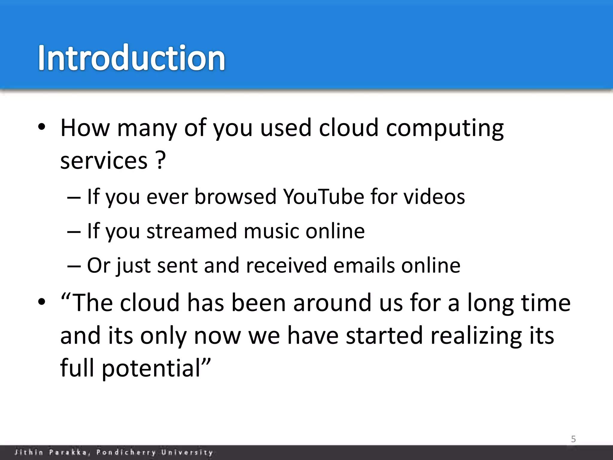 • How many of you used cloud computing
  services ?
  – If you ever browsed YouTube for videos
  – If you streamed music online
  – Or just sent and received emails online
• “The cloud has been around us for a long time
  and its only now we have started realizing its
  full potential”

                                               5
 