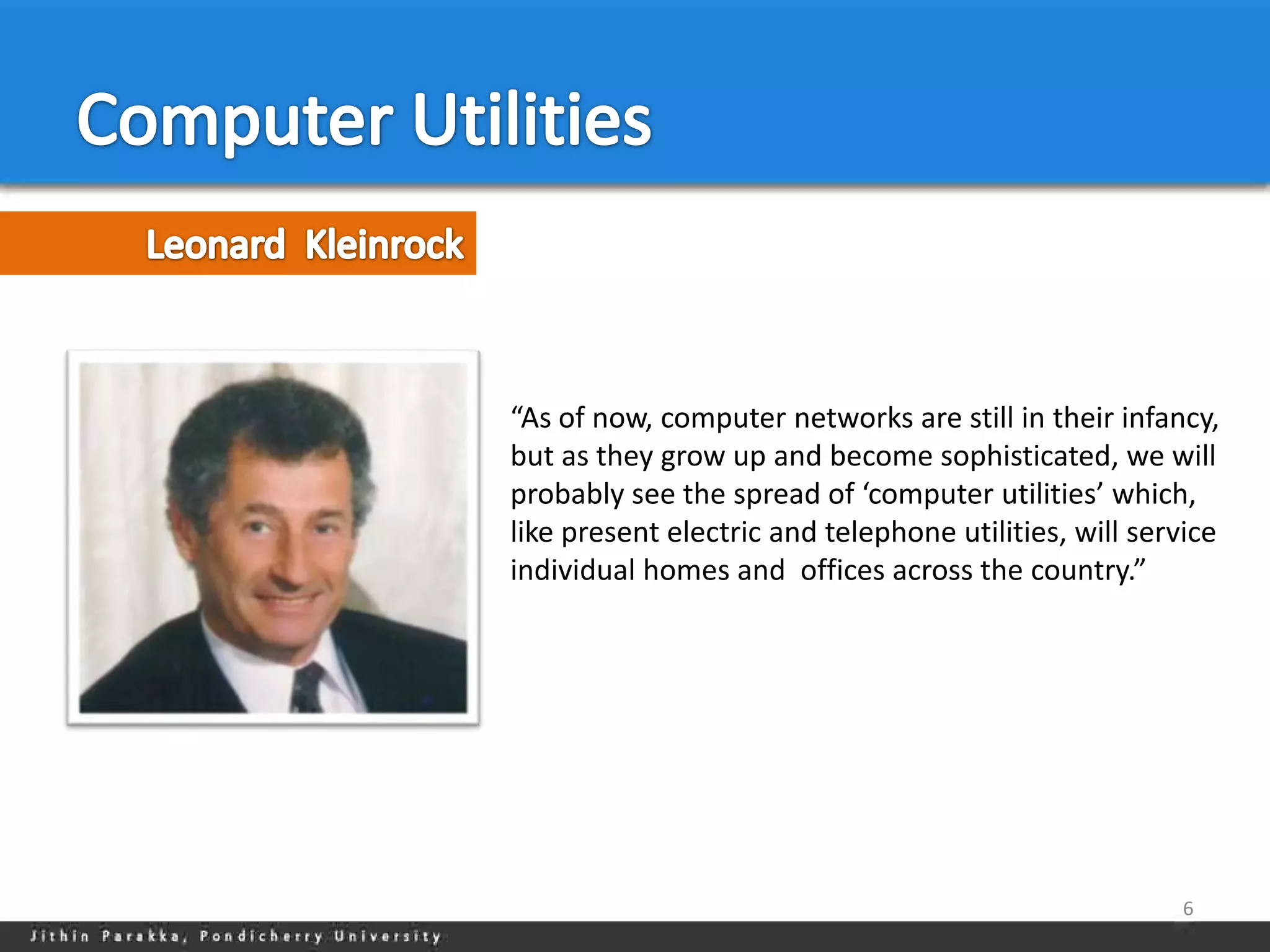 “As of now, computer networks are still in their infancy,
but as they grow up and become sophisticated, we will
probably see the spread of ‘computer utilities’ which,
like present electric and telephone utilities, will service
individual homes and offices across the country.”




                                                       6
 