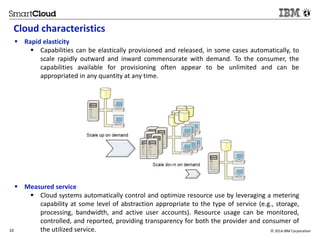 Cloud characteristics 
 Rapid elasticity 
 Capabilities can be elastically provisioned and released, in some cases automatically, to 
scale rapidly outward and inward commensurate with demand. To the consumer, the 
capabilities available for provisioning often appear to be unlimited and can be 
appropriated in any quantity at any time. 
 Measured service 
 Cloud systems automatically control and optimize resource use by leveraging a metering 
capability at some level of abstraction appropriate to the type of service (e.g., storage, 
processing, bandwidth, and active user accounts). Resource usage can be monitored, 
controlled, and reported, providing transparency for both the provider and consumer of 
the utilized service. 
10 © 2014 IBM Corporation 
 