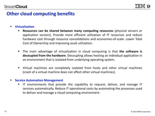 Other cloud computing benefits 
 Virtualization 
 Resources can be shared between many computing resources (physical servers or 
application servers). Provide more efficient utilization of IT resources and reduce 
hardware cost through resource consolidations and economies-of-scale. Lower Total 
Cost of Ownership and improving asset utilization. 
 The main advantage of virtualization in cloud computing is that the software is 
decoupled from the hardware. Decoupling allows hosting an individual application in 
an environment that is isolated from underlying operating system. 
 Virtual machines are completely isolated from hosts and other virtual machines 
(crash of a virtual machine does not affect other virtual machines). 
 Service Automation Management 
 IT environments that provide the capability to request, deliver, and manage IT 
services automatically. Reduce IT operational costs by automating the processes used 
to deliver and manage a cloud computing environment. 
11 © 2014 IBM Corporation 
 