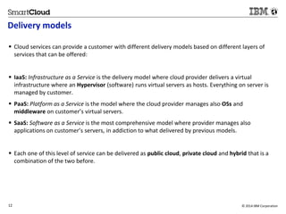 Delivery models 
 Cloud services can provide a customer with different delivery models based on different layers of 
services that can be offered: 
 IaaS: Infrastructure as a Service is the delivery model where cloud provider delivers a virtual 
infrastructure where an Hypervisor (software) runs virtual servers as hosts. Everything on server is 
managed by customer. 
 PaaS: Platform as a Service is the model where the cloud provider manages also OSs and 
middleware on customer’s virtual servers. 
 SaaS: Software as a Service is the most comprehensive model where provider manages also 
applications on customer’s servers, in addiction to what delivered by previous models. 
 Each one of this level of service can be delivered as public cloud, private cloud and hybrid that is a 
combination of the two before. 
12 © 2014 IBM Corporation 
12 
Source: If applicable, describe source origin 
 
