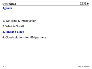 Agenda 
1. Welcome & Introduction 
2. What is Cloud? 
3. IBM and Cloud 
4. Cloud solutions for IBM partners 
18 © 2014 IBM Corporation 
18 
Source: If applicable, describe source origin 
 