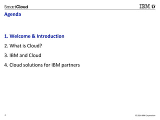 Agenda 
1. Welcome & Introduction 
2. What is Cloud? 
3. IBM and Cloud 
4. Cloud solutions for IBM partners 
2 © 2014 IBM Corporation 
2 
 