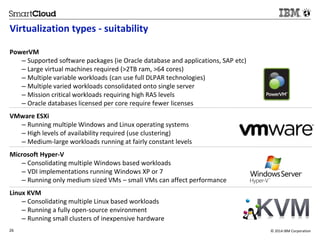 Virtualization types - suitability 
PowerVM 
– Supported software packages (ie Oracle database and applications, SAP etc) 
– Large virtual machines required (>2TB ram, >64 cores) 
– Multiple variable workloads (can use full DLPAR technologies) 
– Multiple varied workloads consolidated onto single server 
– Mission critical workloads requiring high RAS levels 
– Oracle databases licensed per core require fewer licenses 
VMware ESXi 
– Running multiple Windows and Linux operating systems 
– High levels of availability required (use clustering) 
– Medium-large workloads running at fairly constant levels 
Microsoft Hyper-V 
– Consolidating multiple Windows based workloads 
– VDI implementations running Windows XP or 7 
– Running only medium sized VMs – small VMs can affect performance 
Linux KVM 
– Consolidating multiple Linux based workloads 
– Running a fully open-source environment 
– Running small clusters of inexpensive hardware 
26 © 2014 IBM Corporation 
2 
 