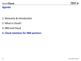 Agenda 
1. Welcome & Introduction 
2. What is Cloud? 
3. IBM and Cloud 
4. Cloud solutions for IBM partners 
29 © 2014 IBM Corporation 
29 
Source: If applicable, describe source origin 
 