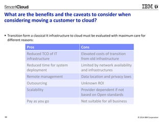 What are the benefits and the caveats to consider when 
considering moving a customer to cloud? 
 Transition form a classical It infrastructure to cloud must be evaluated with maximum care for 
different reasons: 
Pros Cons 
Reduced TCO of IT 
infrastructure 
30 © 2014 IBM Corporation 
30 
Source: If applicable, describe source origin 
Elevated costs of transition 
from old infrastructure 
Reduced time for system 
deployment 
Limited by network availability 
and infrastructures 
Remote management Data location and privacy laws 
Outsourcing Unknown ROI 
Scalability Provider dependent if not 
based on Open standards 
Pay as you go Not suitable for all business 
 