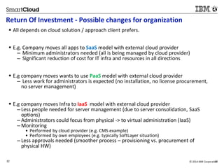 Return Of Investment - Possible changes for organization 
 All depends on cloud solution / approach client prefers. 
 E.g. Company moves all apps to SaaS model with external cloud provider 
– Minimum administrators needed (all is being managed by cloud provider) 
– Significant reduction of cost for IT infra and resources in all directions 
 E.g company moves wants to use PaaS model with external cloud provider 
– Less work for administrators is expected (no installation, no license procurement, 
no server management) 
 E.g company moves Infra to IaaS model with external cloud provider 
– Less people needed for server management (due to server consolidation, SaaS 
options) 
– Administrators could focus from physical -> to virtual administration (IaaS) 
– Monitoring 
• Performed by cloud provider (e.g. CMS example) 
• Performed by own employees (e.g. typically SoftLayer situation) 
– Less approvals needed (smoother process – provisioning vs. procurement of 
physical HW) 
32 © 2014 IBM Corporatio3n2 
 