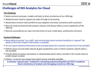 Challenges of ROI Analytics for Cloud 
The Challenge 
 Need common processes, models and tools to drive consistency of our offerings 
 Models & tools need to support pre-Sales through to Consulting 
 Should have common look and feel to ease adoption and show consistency with customers 
 Must be easily maintained with product releases and always reflect current capabilities of the 
offering 
 Must be accessible by our sales channels (Face to Face, Inside Sales, and Business Partners) 
Content Challenges 
 Need ability to quickly “run a ROI” with minimal data while maintain flexibility to “expand” the 
details to fine tune model if information is available 
 Do not require detailed information to be provided about the customer environment if not available 
 Default values must be both industry & geo accepted for cases in which customer-specific data is 
not available 
 Provide ability to expose calculations or detailed data points where sensible in the results views to 
enable deeper analysis 
 Hosted – to ensure you always have latest version and data available 
A common “agreed upon” method for calculating and presenting ROI and TCO is needed to 
insure consistency of analysis and messaging around our offerings. 
36 © 2014 IBM Corporation 
 