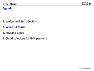 Agenda 
1. Welcome & Introduction 
2. What is Cloud? 
3. IBM and Cloud 
4. Cloud solutions for IBM partners 
4 © 2014 IBM Corporation 
4 
 