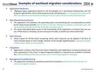 Examples of workload migration considerations 
 Application Readiness 
 Migrating legacy applications based on old technologies to a cloud-based infrastructure will not 
bring the right benefits. Some of the questions to be considered are -> Is the application web-based? 
Will it benefit from a multi-tenant architecture? Can it scale out? Does it really need elasticity? 
 Data Ownership and Access 
 The application, the hardware, the operating system and everything else can potentially be owned 
by the cloud service provider. But the data is what the intellectual property is predicated upon and 
one should be able take ownership of the data as he/she sees fit. 
 The cloud subscription gives access to the functionality of the application or function that one can 
use. If that access is removed, can one still access the data, so he/she can retain ownership? 
 Data Volumes 
 Cloud is great for off-site elastic computing, where extra resources can be applied in the form of 
more compute power or more storage. However as the storage capability grows, migrating terabytes 
of data across aWAN can be a problem. 
 Integration 
 Applications running in the Cloud will require integration with applications running on-premise and 
other applications in the Cloud. A robust integration platform is required to be available to facilitate 
this. SOA and BPM providers play a critical role in minimizing integration challenges. 
 Management and Monitoring 
 The application architecture should have provisions to provide good control to administrators on 
various management aspects. 
47 © 2014 IBM Corporation 
 