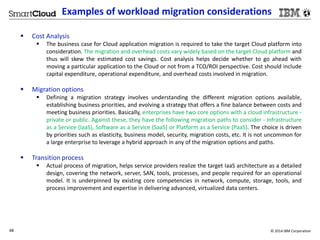 Examples of workload migration considerations 
 Cost Analysis 
 The business case for Cloud application migration is required to take the target Cloud platform into 
consideration. The migration and overhead costs vary widely based on the target Cloud platform and 
thus will skew the estimated cost savings. Cost analysis helps decide whether to go ahead with 
moving a particular application to the Cloud or not from a TCO/ROI perspective. Cost should include 
capital expenditure, operational expenditure, and overhead costs involved in migration. 
 Migration options 
 Defining a migration strategy involves understanding the different migration options available, 
establishing business priorities, and evolving a strategy that offers a fine balance between costs and 
meeting business priorities. Basically, enterprises have two core options with a cloud infrastructure - 
private or public. Against these, they have the following migration paths to consider - Infrastructure 
as a Service (IaaS), Software as a Service (SaaS) or Platform as a Service (PaaS). The choice is driven 
by priorities such as elasticity, business model, security, migration costs, etc. It is not uncommon for 
a large enterprise to leverage a hybrid approach in any of the migration options and paths. 
 Transition process 
 Actual process of migration, helps service providers realize the target IaaS architecture as a detailed 
design, covering the network, server, SAN, tools, processes, and people required for an operational 
model. It is underpinned by existing core competencies in network, compute, storage, tools, and 
process improvement and expertise in delivering advanced, virtualized data centers. 
48 © 2014 IBM Corporation 
 