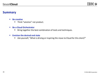 Summary 
 Be creative 
 Think “solution” not product. 
 Be a Cloud Orchestrator 
 Bring together the best combination of tools and techniques. 
 Envision the desired end state 
 Ask yourself, “What is driving or inspiring the move to Cloud for this client?” 
49 © 2014 IBM Corporation 
 