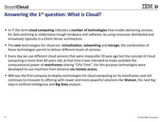 Answering the 1st question: What is Cloud? 
 In IT the term cloud computing indicates a number of technologies that enable delivering services 
for data archiving or elaboration trough hardware and software, by using resources distributed and 
virtualized, typically in a Client-Server architecture. 
 The core technologies for cloud are: virtualization, networking and storage; the combination of 
these technologies permit to deliver different levels of services. 
 Every day we use different cloud services that were impossible 10 yeas ago but the concept of cloud 
computing is more than 60 years old; at that time it was intended to make available the 
computational power of mainframes sharing “CPU Time”. For this purpose technologies were 
developed to use machines from distance via remote access. 
 IBM was the first company to deploy technologies for cloud computing on its mainframes and still 
continues to innovate its offering with newer and more powerful solutions like Watson, the next big 
step in artificial intelligence and Big Data analysis. 
5 © 2014 IBM Corporation 
5 
 