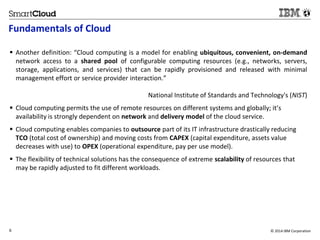 Fundamentals of Cloud 
 Another definition: “Cloud computing is a model for enabling ubiquitous, convenient, on-demand 
network access to a shared pool of configurable computing resources (e.g., networks, servers, 
storage, applications, and services) that can be rapidly provisioned and released with minimal 
management effort or service provider interaction.” 
National Institute of Standards and Technology's (NIST) 
 Cloud computing permits the use of remote resources on different systems and globally; it’s 
availability is strongly dependent on network and delivery model of the cloud service. 
 Cloud computing enables companies to outsource part of its IT infrastructure drastically reducing 
TCO (total cost of ownership) and moving costs from CAPEX (capital expenditure, assets value 
decreases with use) to OPEX (operational expenditure, pay per use model). 
 The flexibility of technical solutions has the consequence of extreme scalability of resources that 
may be rapidly adjusted to fit different workloads. 
6 © 2014 IBM Corporation 
6 
Source: If applicable, describe source origin 
 