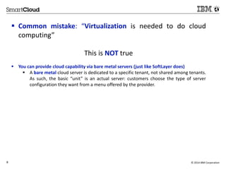  Common mistake: “Virtualization is needed to do cloud 
computing” 
This is NOT true 
 You can provide cloud capability via bare metal servers (just like SoftLayer does) 
 A bare metal cloud server is dedicated to a specific tenant, not shared among tenants. 
As such, the basic “unit” is an actual server: customers choose the type of server 
configuration they want from a menu offered by the provider. 
8 © 2014 IBM Corporation 
 