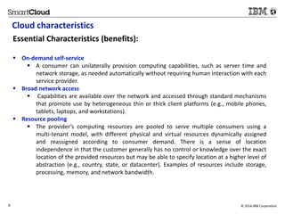Cloud characteristics 
Essential Characteristics (benefits): 
 On-demand self-service 
 A consumer can unilaterally provision computing capabilities, such as server time and 
network storage, as needed automatically without requiring human interaction with each 
service provider. 
 Broad network access 
 Capabilities are available over the network and accessed through standard mechanisms 
that promote use by heterogeneous thin or thick client platforms (e.g., mobile phones, 
tablets, laptops, and workstations). 
 Resource pooling 
 The provider’s computing resources are pooled to serve multiple consumers using a 
multi-tenant model, with different physical and virtual resources dynamically assigned 
and reassigned according to consumer demand. There is a sense of location 
independence in that the customer generally has no control or knowledge over the exact 
location of the provided resources but may be able to specify location at a higher level of 
abstraction (e.g., country, state, or datacenter). Examples of resources include storage, 
processing, memory, and network bandwidth. 
9 © 2014 IBM Corporation 
 