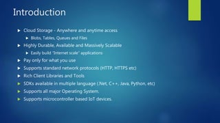 Introduction
 Cloud Storage - Anywhere and anytime access
 Blobs, Tables, Queues and Files
 Highly Durable, Available and Massively Scalable
 Easily build “Internet scale” applications
 Pay only for what you use
 Supports standard network protocols (HTTP, HTTPS etc)
 Rich Client Libraries and Tools
 SDKs available in multiple language (.Net, C++, Java, Python, etc)
 Supports all major Operating System.
 Supports microcontroller based IoT devices.
 