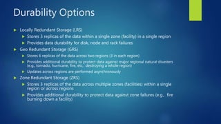 Durability Options
 Locally Redundant Storage (LRS)
 Stores 3 replicas of the data within a single zone (facility) in a single region
 Provides data durability for disk, node and rack failures
 Geo Redundant Storage (GRS)
 Stores 6 replicas of the data across two regions (3 in each region)
 Provides additional durability to protect data against major regional natural disasters
(e.g., tornado, hurricane, fire, etc, destroying a whole region)
 Updates across regions are performed asynchronously
 Zone Redundant Storage (ZRS)
 Stores 3 replicas of the data across multiple zones (facilities) within a single
region or across regions
 Provides additional durability to protect data against zone failures (e.g., fire
burning down a facility)
 