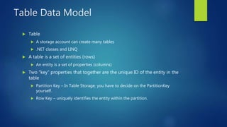 Table Data Model
 Table
 A storage account can create many tables
 .NET classes and LINQ
 A table is a set of entities (rows)
 An entity is a set of properties (columns)
 Two “key” properties that together are the unique ID of the entity in the
table
 Partition Key – In Table Storage, you have to decide on the PartitionKey
yourself.
 Row Key – uniquely identifies the entity within the partition.
 