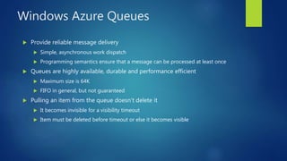 Windows Azure Queues
 Provide reliable message delivery
 Simple, asynchronous work dispatch
 Programming semantics ensure that a message can be processed at least once
 Queues are highly available, durable and performance efficient
 Maximum size is 64K
 FIFO in general, but not guaranteed
 Pulling an item from the queue doesn’t delete it
 It becomes invisible for a visibility timeout
 Item must be deleted before timeout or else it becomes visible
 