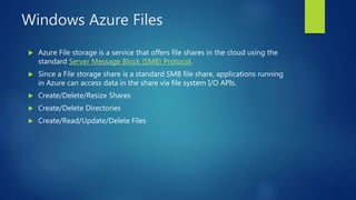 Windows Azure Files
 Azure File storage is a service that offers file shares in the cloud using the
standard Server Message Block (SMB) Protocol.
 Since a File storage share is a standard SMB file share, applications running
in Azure can access data in the share via file system I/O APIs.
 Create/Delete/Resize Shares
 Create/Delete Directories
 Create/Read/Update/Delete Files
 