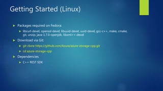 Getting Started (Linux)
 Packages required on Fedora:
 libcurl-devel, openssl-devel, libuuid-devel, uuid-devel, gcc-c++, make, cmake,
git, unzip, java-1.7.0-openjdk, libxml++-devel
 Download via Git:
 git clone https://github.com/Azure/azure-storage-cpp.git
 cd azure-storage-cpp
 Dependencies
 C++ REST SDK
 