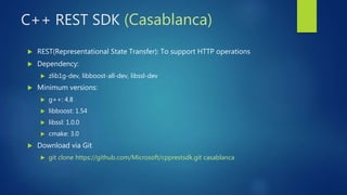 C++ REST SDK (Casablanca)
 REST(Representational State Transfer): To support HTTP operations
 Dependency:
 zlib1g-dev, libboost-all-dev, libssl-dev
 Minimum versions:
 g++: 4.8
 libboost: 1.54
 libssl: 1.0.0
 cmake: 3.0
 Download via Git
 git clone https://github.com/Microsoft/cpprestsdk.git casablanca
 