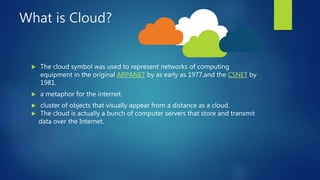 What is Cloud?
 The cloud symbol was used to represent networks of computing
equipment in the original ARPANET by as early as 1977,and the CSNET by
1981.
 a metaphor for the internet.
 cluster of objects that visually appear from a distance as a cloud.
 The cloud is actually a bunch of computer servers that store and transmit
data over the Internet.
 