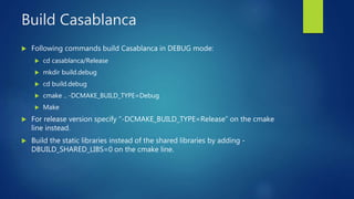 Build Casablanca
 Following commands build Casablanca in DEBUG mode:
 cd casablanca/Release
 mkdir build.debug
 cd build.debug
 cmake .. -DCMAKE_BUILD_TYPE=Debug
 Make
 For release version specify “-DCMAKE_BUILD_TYPE=Release” on the cmake
line instead.
 Build the static libraries instead of the shared libraries by adding -
DBUILD_SHARED_LIBS=0 on the cmake line.
 