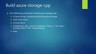 Build azure-storage-cpp
 Run following commands to build azure-storage-cpp
 cd azure-storage-cpp/Microsoft.WindowsAzure.Storage
 mkdir build.release
 cd build.release
 CASABLANCA_DIR=<path to Casablanca> CXX=g++-4.8 cmake .. -
DCMAKE_BUILD_TYPE=<Release/Deug>
 Make
 