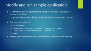Modify and run sample application
 Modify connection string in following header file to include your storage
account credentials
 Microsoft.WindowsAzure.Storage/samples/SamplesCommon/samples_common
.h
 Build sample application
 cd build.release
 CASABLANCA_DIR=<path to Casablanca> CXX=g++-4.8 cmake .. -
DCMAKE_BUILD_TYPE=Release -DBUILD_SAMPLES=ON
 Make
 Sample application Binaries are available in build.release/Binaries directory
 