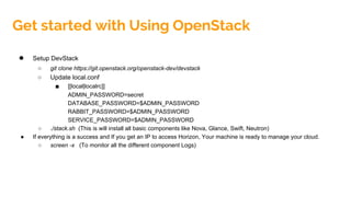 ● Setup DevStack
○ git clone https://git.openstack.org/openstack-dev/devstack
○ Update local.conf
■ [[local|localrc]]
ADMIN_PASSWORD=secret
DATABASE_PASSWORD=$ADMIN_PASSWORD
RABBIT_PASSWORD=$ADMIN_PASSWORD
SERVICE_PASSWORD=$ADMIN_PASSWORD
○ ./stack.sh (This is will install all basic components like Nova, Glance, Swift, Neutron)
● If everything is a success and If you get an IP to access Horizon, Your machine is ready to manage your cloud.
○ screen -x (To monitor all the different component Logs)
Get started with Using OpenStack
 